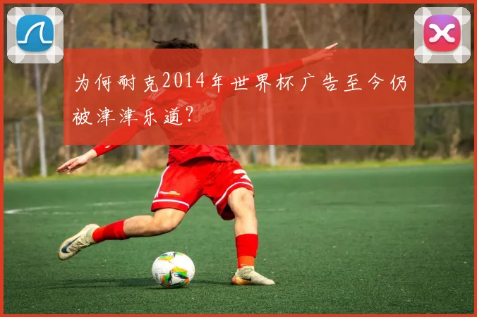为何耐克2014年世界杯广告至今仍被津津乐道？