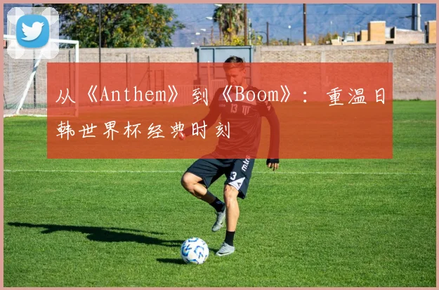从《Anthem》到《Boom》：重温日韩世界杯经典时刻