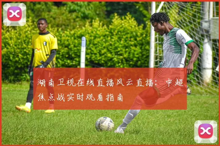 湖南卫视在线直播风云直播：中超焦点战实时观看指南