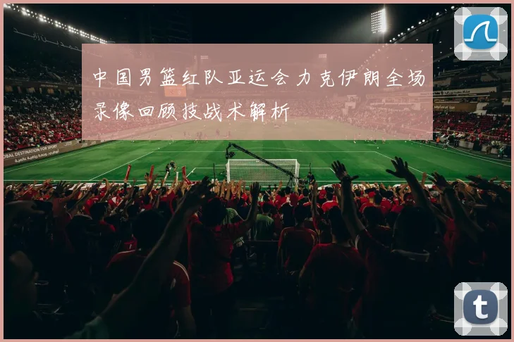 中国男篮红队亚运会力克伊朗全场录像回顾技战术解析