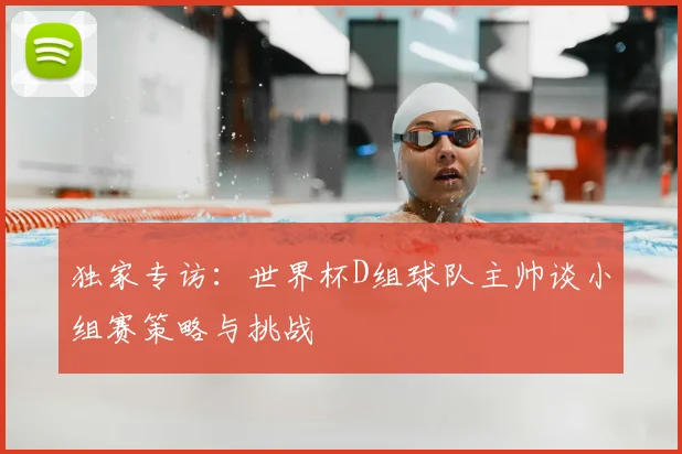 独家专访:世界杯D组球队主帅谈小组赛策略与挑战