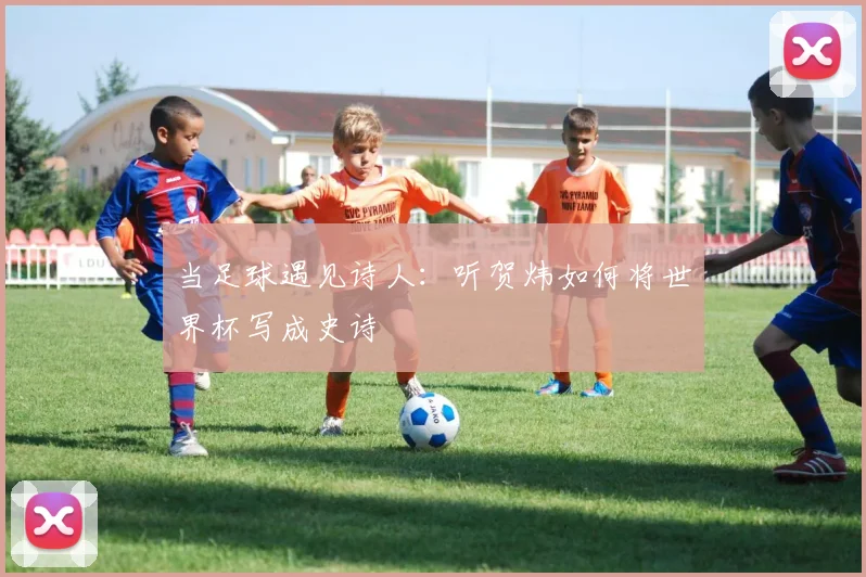当足球遇见诗人:听贺炜如何将世界杯写成史诗