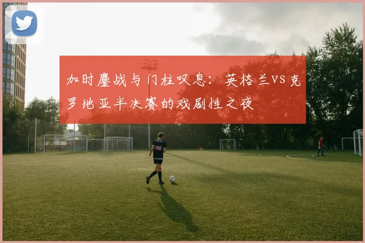 加时鏖战与门柱叹息：英格兰vs克罗地亚半决赛的戏剧性之夜