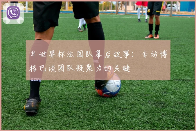 年世界杯法国队幕后故事:专访博格巴谈团队凝聚力的关键